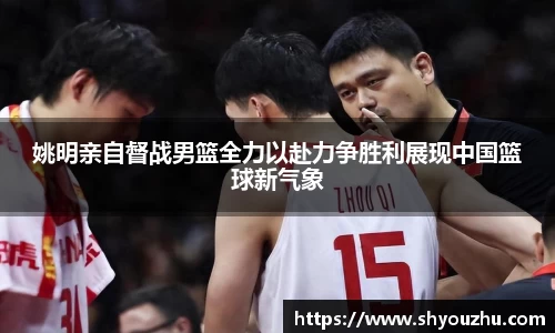 姚明亲自督战男篮全力以赴力争胜利展现中国篮球新气象