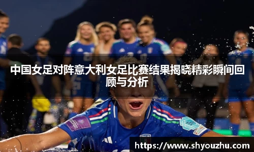 中国女足对阵意大利女足比赛结果揭晓精彩瞬间回顾与分析