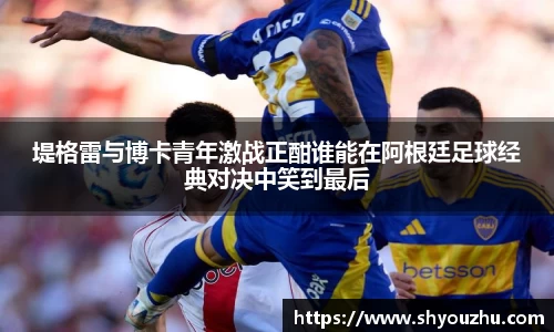 堤格雷与博卡青年激战正酣谁能在阿根廷足球经典对决中笑到最后